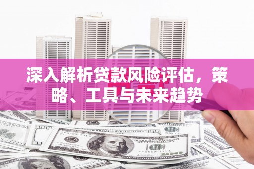 旬阳深入解析贷款风险评估，策略、工具与未来趋势