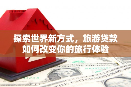 祁县探索世界新方式，旅游贷款如何改变你的旅行体验